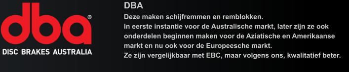 DBA Deze maken schijfremmen en remblokken.In eerste instantie voor de Australische markt, later zijn ze ook onderdelen beginnen maken voor de Aziatische en Amerikaanse markt en nu ook voor de Europeesche markt.Ze zijn vergelijkbaar met EBC, maar volgens ons, kwalitatief beter.