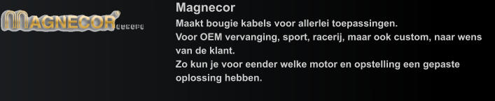 Magnecor Maakt bougie kabels voor allerlei toepassingen.Voor OEM vervanging, sport, racerij, maar ook custom, naar wens van de klant.Zo kun je voor eender welke motor en opstelling een gepaste oplossing hebben.