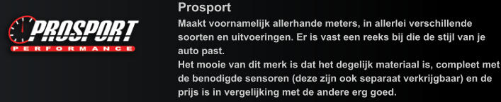 Prosport Maakt voornamelijk allerhande meters, in allerlei verschillende soorten en uitvoeringen. Er is vast een reeks bij die de stijl van je auto past. Het mooie van dit merk is dat het degelijk materiaal is, compleet met de benodigde sensoren (deze zijn ook separaat verkrijgbaar) en de prijs is in vergelijking met de andere erg goed.