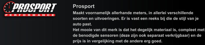 Prosport Maakt voornamelijk allerhande meters, in allerlei verschillende soorten en uitvoeringen. Er is vast een reeks bij die de stijl van je auto past. Het mooie van dit merk is dat het degelijk materiaal is, compleet met de benodigde sensoren (deze zijn ook separaat verkrijgbaar) en de prijs is in vergelijking met de andere erg goed.